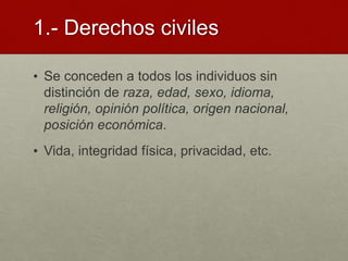 1.- Derechos civiles
• Se conceden a todos los individuos sin
distinción de raza, edad, sexo, idioma,
religión, opinión política, origen nacional,
posición económica.
• Vida, integridad física, privacidad, etc.
 