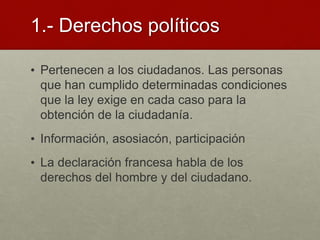 1.- Derechos políticos
• Pertenecen a los ciudadanos. Las personas
que han cumplido determinadas condiciones
que la ley exige en cada caso para la
obtención de la ciudadanía.
• Información, asosiacón, participación
• La declaración francesa habla de los
derechos del hombre y del ciudadano.
 