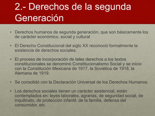 2.- Derechos de la segunda
Generación
• Derechos humanos de segunda generación, que son básicamente los
de carácter económico, social y cultural
• El Derecho Constitucional del siglo XX reconoció formalmente la
existencia de derechos sociales.
• El proceso de incorporación de tales derechos a los textos
constitucionales se denominó Constitucionalismo Social y se inicio
con la Constitución Mexicana de 1917, la Soviética de 1918, la
Alemana de 1919.
• Se consolidó con la Declaración Universal de los Derechos Humanos.
• Los derechos sociales tienen un carácter asistencial, están
contemplados en: leyes laborales, agrarias, de seguridad social, de
inquilinato, de protección infantil, de la familia, defensa del
consumidor, etc.
 