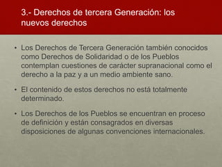 3.- Derechos de tercera Generación: los
nuevos derechos
• Los Derechos de Tercera Generación también conocidos
como Derechos de Solidaridad o de los Pueblos
contemplan cuestiones de carácter supranacional como el
derecho a la paz y a un medio ambiente sano.
• El contenido de estos derechos no está totalmente
determinado.
• Los Derechos de los Pueblos se encuentran en proceso
de definición y están consagrados en diversas
disposiciones de algunas convenciones internacionales.
 