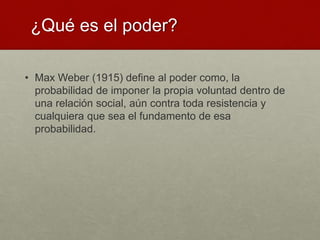 ¿Qué es el poder?
• Max Weber (1915) define al poder como, la
probabilidad de imponer la propia voluntad dentro de
una relación social, aún contra toda resistencia y
cualquiera que sea el fundamento de esa
probabilidad.
 
