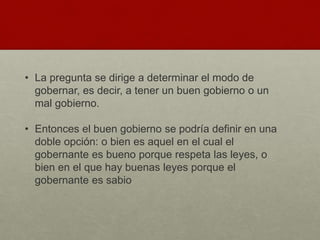 • La pregunta se dirige a determinar el modo de
gobernar, es decir, a tener un buen gobierno o un
mal gobierno.
• Entonces el buen gobierno se podría definir en una
doble opción: o bien es aquel en el cual el
gobernante es bueno porque respeta las leyes, o
bien en el que hay buenas leyes porque el
gobernante es sabio
 
