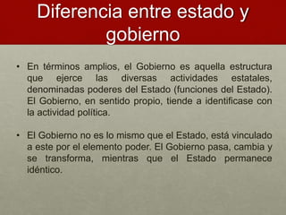 Diferencia entre estado y
gobierno
• En términos amplios, el Gobierno es aquella estructura
que ejerce las diversas actividades estatales,
denominadas poderes del Estado (funciones del Estado).
El Gobierno, en sentido propio, tiende a identificase con
la actividad política.
• El Gobierno no es lo mismo que el Estado, está vinculado
a este por el elemento poder. El Gobierno pasa, cambia y
se transforma, mientras que el Estado permanece
idéntico.
 
