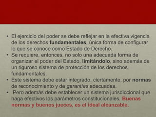 • El ejercicio del poder se debe reflejar en la efectiva vigencia
de los derechos fundamentales, única forma de configurar
lo que se conoce como Estado de Derecho.
• Se requiere, entonces, no solo una adecuada forma de
organizar el poder del Estado, limitándolo, sino además de
un riguroso sistema de protección de los derechos
fundamentales.
• Este sistema debe estar integrado, ciertamente, por normas
de reconocimiento y de garantías adecuadas.
• Pero además debe establecer un sistema jurisdiccional que
haga efectivos los parámetros constitucionales. Buenas
normas y buenos jueces, es el ideal alcanzable.
 