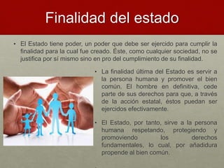 Finalidad del estado
• El Estado tiene poder, un poder que debe ser ejercido para cumplir la
finalidad para la cual fue creado. Éste, como cualquier sociedad, no se
justifica por sí mismo sino en pro del cumplimiento de su finalidad.
• La finalidad última del Estado es servir a
la persona humana y promover el bien
común. El hombre en definitiva, cede
parte de sus derechos para que, a través
de la acción estatal, éstos puedan ser
ejercidos efectivamente.
• El Estado, por tanto, sirve a la persona
humana respetando, protegiendo y
promoviendo los derechos
fundamentales, lo cual, por añadidura
propende al bien común.
 