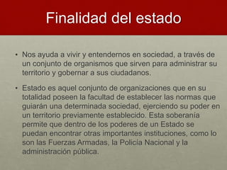 Finalidad del estado
• Nos ayuda a vivir y entendernos en sociedad, a través de
un conjunto de organismos que sirven para administrar su
territorio y gobernar a sus ciudadanos.
• Estado es aquel conjunto de organizaciones que en su
totalidad poseen la facultad de establecer las normas que
guiarán una determinada sociedad, ejerciendo su poder en
un territorio previamente establecido. Esta soberanía
permite que dentro de los poderes de un Estado se
puedan encontrar otras importantes instituciones, como lo
son las Fuerzas Armadas, la Policía Nacional y la
administración pública.
 