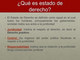 ¿Qué es estado de
derecho?
• El Estado de Derecho es definido como aquel en el cual
todos los hombres, principalmente los gobernantes,
someten todos sus actos a la juridicidad
• Juridicidad: implica el respeto al derecho, es decir al
Derecho positivo.
• Control: los órganos del poder público fiscalizan el
respeto a la juridicidad.
• Responsabilidad: implica que la violación a la juridicidad
tenga consecuencias jurídicas
 