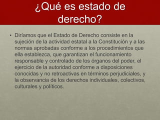 ¿Qué es estado de
derecho?
• Diríamos que el Estado de Derecho consiste en la
sujeción de la actividad estatal a la Constitución y a las
normas aprobadas conforme a los procedimientos que
ella establezca, que garantizan el funcionamiento
responsable y controlado de los órganos del poder, el
ejercicio de la autoridad conforme a disposiciones
conocidas y no retroactivas en términos perjudiciales, y
la observancia de los derechos individuales, colectivos,
culturales y políticos.
 