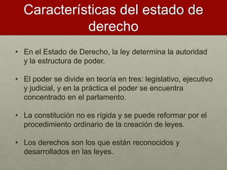 Características del estado de
derecho
• En el Estado de Derecho, la ley determina la autoridad
y la estructura de poder.
• El poder se divide en teoría en tres: legislativo, ejecutivo
y judicial, y en la práctica el poder se encuentra
concentrado en el parlamento.
• La constitución no es rígida y se puede reformar por el
procedimiento ordinario de la creación de leyes.
• Los derechos son los que están reconocidos y
desarrollados en las leyes.
 