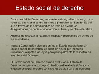 Estado social de derecho
• Estado social de Derechos, nace ante la desigualdad de los grupos
sociales, que atenta contra los fines o principios del Estado. Es así
que a través de la norma jurídica se trata de nivelar las
desigualdades de carácter económico, cultural y de otra naturaleza.
• Además de respetar la legalidad, respeta y protege los derechos de
los ciudadanos.
• Nuestra Constitución dice que así es el Estado ecuatoriano, un
Estado social de derechos, es decir, en aquel que todos los
ciudadanos respetan las leyes pero principalmente la respetan los
miembros del Gobierno.
• El Estado social de Derecho es una evolución al Estado de
Derecho, ya que a la concepción tradicional le añade el fin social,
el deseo de lograr mejores condiciones de vida para las personas.
 