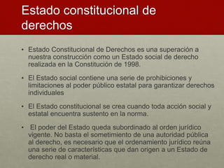 Estado constitucional de
derechos
• Estado Constitucional de Derechos es una superación a
nuestra construcción como un Estado social de derecho
realizada en la Constitución de 1998.
• El Estado social contiene una serie de prohibiciones y
limitaciones al poder público estatal para garantizar derechos
individuales
• El Estado constitucional se crea cuando toda acción social y
estatal encuentra sustento en la norma.
• El poder del Estado queda subordinado al orden jurídico
vigente. No basta el sometimiento de una autoridad pública
al derecho, es necesario que el ordenamiento jurídico reúna
una serie de características que dan origen a un Estado de
derecho real o material.
 