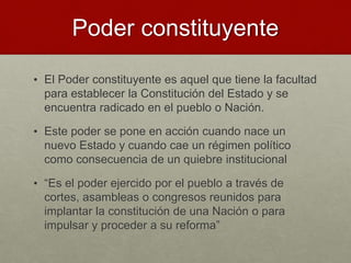 Poder constituyente
• El Poder constituyente es aquel que tiene la facultad
para establecer la Constitución del Estado y se
encuentra radicado en el pueblo o Nación.
• Este poder se pone en acción cuando nace un
nuevo Estado y cuando cae un régimen político
como consecuencia de un quiebre institucional
• “Es el poder ejercido por el pueblo a través de
cortes, asambleas o congresos reunidos para
implantar la constitución de una Nación o para
impulsar y proceder a su reforma”
 