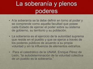 La soberanía y plenos
poderes
• A la soberanía se la debe definir en torno al poder y
se comprende como aquella facultad que posee
cada Estado de ejercer el poder sobre su sistema
de gobierno, su territorio y su población.
• La soberanía es el ejercicio de la autoridad suprema
que reside en el pueblo y que se ejerce a través de
los poderes públicos de acuerdo a su propia
voluntad y sin la influencia de elementos extraños.
• Para el catedrático de la UNAM, Enrique Pérez de
León, “la autodeterminación de la voluntad colectiva
de un pueblo es la soberanía.”
 