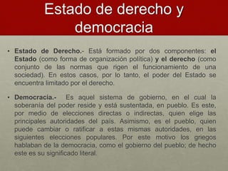 Estado de derecho y
democracia
• Estado de Derecho.- Está formado por dos componentes: el
Estado (como forma de organización política) y el derecho (como
conjunto de las normas que rigen el funcionamiento de una
sociedad). En estos casos, por lo tanto, el poder del Estado se
encuentra limitado por el derecho.
• Democracia.- Es aquel sistema de gobierno, en el cual la
soberanía del poder reside y está sustentada, en pueblo. Es este,
por medio de elecciones directas o indirectas, quien elige las
principales autoridades del país. Asimismo, es el pueblo, quien
puede cambiar o ratificar a estas mismas autoridades, en las
siguientes elecciones populares. Por este motivo los griegos
hablaban de la democracia, como el gobierno del pueblo; de hecho
este es su significado literal.
 