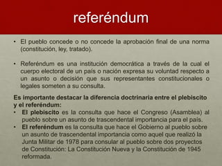 referéndum
• El pueblo concede o no concede la aprobación final de una norma
(constitución, ley, tratado).
• Referéndum es una institución democrática a través de la cual el
cuerpo electoral de un país o nación expresa su voluntad respecto a
un asunto o decisión que sus representantes constitucionales o
legales someten a su consulta.
Es importante destacar la diferencia doctrinaria entre el plebiscito
y el referéndum:
• El plebiscito es la consulta que hace el Congreso (Asamblea) al
pueblo sobre un asunto de trascendental importancia para el país.
• El referéndum es la consulta que hace el Gobierno al pueblo sobre
un asunto de trascendental importancia como aquel que realizó la
Junta Militar de 1978 para consular al pueblo sobre dos proyectos
de Constitución: La Constitución Nueva y la Constitución de 1945
reformada.
 