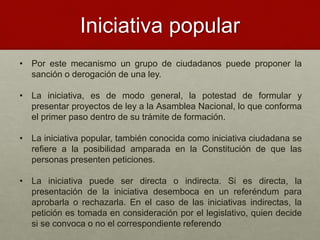 Iniciativa popular
• Por este mecanismo un grupo de ciudadanos puede proponer la
sanción o derogación de una ley.
• La iniciativa, es de modo general, la potestad de formular y
presentar proyectos de ley a la Asamblea Nacional, lo que conforma
el primer paso dentro de su trámite de formación.
• La iniciativa popular, también conocida como iniciativa ciudadana se
refiere a la posibilidad amparada en la Constitución de que las
personas presenten peticiones.
• La iniciativa puede ser directa o indirecta. Si es directa, la
presentación de la iniciativa desemboca en un referéndum para
aprobarla o rechazarla. En el caso de las iniciativas indirectas, la
petición es tomada en consideración por el legislativo, quien decide
si se convoca o no el correspondiente referendo
 