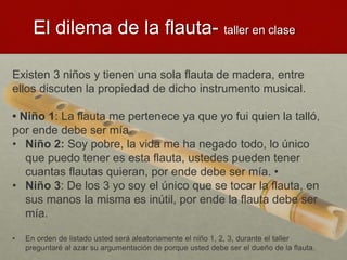 Existen 3 niños y tienen una sola flauta de madera, entre
ellos discuten la propiedad de dicho instrumento musical.
• Niño 1: La flauta me pertenece ya que yo fui quien la talló,
por ende debe ser mía.
• Niño 2: Soy pobre, la vida me ha negado todo, lo único
que puedo tener es esta flauta, ustedes pueden tener
cuantas flautas quieran, por ende debe ser mía. •
• Niño 3: De los 3 yo soy el único que se tocar la flauta, en
sus manos la misma es inútil, por ende la flauta debe ser
mía.
• En orden de listado usted será aleatoriamente el niño 1, 2, 3, durante el taller
preguntaré al azar su argumentación de porque usted debe ser el dueño de la flauta.
El dilema de la flauta- taller en clase
 