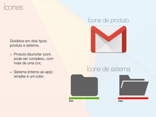 Ícones
Ícone de produto
Divididos em dois tipos:
produto e sistema.
- Produto (launcher icon):
pode ser complexo, com
mais de uma cor;
- Sistema (interno ao app):
simples e uni-color.
Ícone de sistema
 