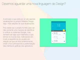 Devemos aguardar uma nova linguagem de Design?
A princípio o que está por vir são apenas
atualizações no próprio Material Design,
digo, mais adições do que atualizações.
Pois desta vez o projeto foi feito para ser
não somente uma maneira de identiﬁcar
e uniﬁcar os sistemas Google, mas
também ser algo que materializa o que
temos no mundo real, melhorando em
muito a experiência do usuário em
relação ao que se tinha anteriormente,
onde o foco principal era a padronização
das interfaces gráﬁcas dos aplicativos.
 