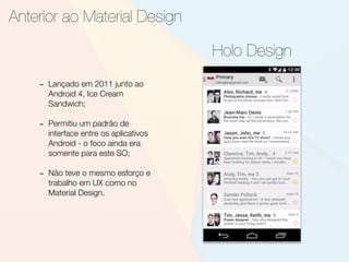 Anterior ao Material Design
Holo Design
- Lançado em 2011 junto ao
Android 4, Ice Cream
Sandwich;
- Permitiu um padrão de
interface entre os aplicativos
Android - o foco ainda era
somente para este SO;
- Não teve o mesmo esforço e
trabalho em UX como no
Material Design.
 