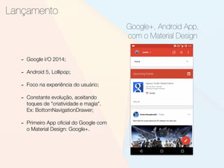 Lançamento
Google+, Android App,
com o Material Design
- Google I/O 2014;
- Android 5, Lollipop;
- Foco na experiência do usuário;
- Constante evolução, aceitando
toques de "criatividade e magia".
Ex: BottomNavigationDrawer;
- Primeiro App oﬁcial do Google com
o Material Design: Google+.
 