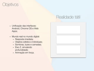 Objetivos
Realidade tátil
- Uniﬁcação das interfaces:
Android, Chrome OS e Web
Apps;
- Mundo real no mundo digital:
- Resposta imediata;
- Objetos sólidos e individuais;
- Sombras, luzes e camadas;
- Eixo Z, simulando
profundidade;
- Animação em força.
 