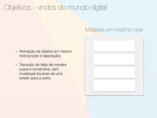 Objetivos - vindos do mundo digital
Materiais em mesmo nível
- Animação de objetos em mesmo
nível (junção e separação);
- Transição de telas de maneira
suave e construtiva, sem
mudanças bruscas de uma
screen para a outra.
 