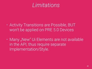 Limitations 
• Activity Transitions are Possible, BUT 
won’t be applied on PRE 5.0 Devices 
• Many „New“ Ui Elements are not available 
in the API, thus require separate 
Implementation/Style. 
41 
 