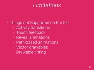 Limitations 
• Things not Supported on Pre 5.0: 
• Activity transitions 
• Touch feedback 
• Reveal animations 
• Path-based animations 
• Vector drawables 
• Drawable tinting 
43 
 
