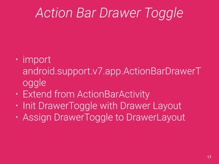 Action Bar Drawer Toggle 
• import 
android.support.v7.app.ActionBarDrawerT 
oggle 
• Extend from ActionBarActivity 
• Init DrawerToggle with Drawer Layout 
• Assign DrawerToggle to DrawerLayout 
17 
 