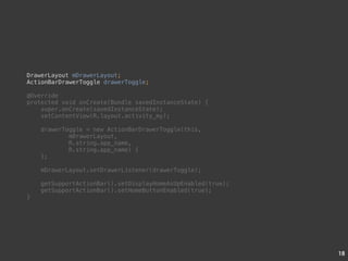 18 
DrawerLayout mDrawerLayout; 
ActionBarDrawerToggle drawerToggle; 
@Override 
protected void onCreate(Bundle savedInstanceState) { 
super.onCreate(savedInstanceState); 
setContentView(R.layout.activity_my); 
drawerToggle = new ActionBarDrawerToggle(this, 
mDrawerLayout, 
R.string.app_name, 
R.string.app_name) { 
}; 
mDrawerLayout.setDrawerListener(drawerToggle); 
getSupportActionBar().setDisplayHomeAsUpEnabled(true); 
getSupportActionBar().setHomeButtonEnabled(true); 
} 
 