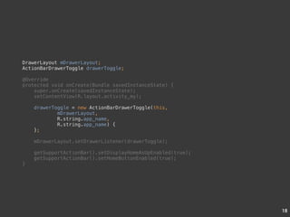 18 
DrawerLayout mDrawerLayout; 
ActionBarDrawerToggle drawerToggle; 
@Override 
protected void onCreate(Bundle savedInstanceState) { 
super.onCreate(savedInstanceState); 
setContentView(R.layout.activity_my); 
drawerToggle = new ActionBarDrawerToggle(this, 
mDrawerLayout, 
R.string.app_name, 
R.string.app_name) { 
}; 
mDrawerLayout.setDrawerListener(drawerToggle); 
getSupportActionBar().setDisplayHomeAsUpEnabled(true); 
getSupportActionBar().setHomeButtonEnabled(true); 
} 
 