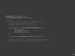 18 
DrawerLayout mDrawerLayout; 
ActionBarDrawerToggle drawerToggle; 
@Override 
protected void onCreate(Bundle savedInstanceState) { 
super.onCreate(savedInstanceState); 
setContentView(R.layout.activity_my); 
drawerToggle = new ActionBarDrawerToggle(this, 
mDrawerLayout, 
R.string.app_name, 
R.string.app_name) { 
}; 
mDrawerLayout.setDrawerListener(drawerToggle); 
getSupportActionBar().setDisplayHomeAsUpEnabled(true); 
getSupportActionBar().setHomeButtonEnabled(true); 
} 
 