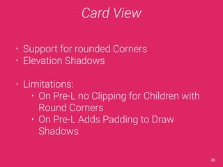 Card View 
• Support for rounded Corners 
• Elevation Shadows 
• Limitations: 
• On Pre-L no Clipping for Children with 
Round Corners 
• On Pre-L Adds Padding to Draw 
Shadows 
20 
 