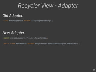 27 
Recycler View - Adapter 
Old Adapter: 
class MenuAdapterOld extends ArrayAdapter<String> { 
New Adapter: 
import android.support.v7.widget.RecyclerView; 
public class MenuAdapter extends RecyclerView.Adapter<MenuAdapter.ViewHolder> { 
 