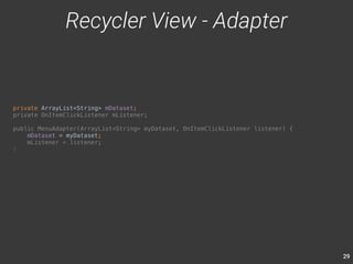29 
private ArrayList<String> mDataset; 
private OnItemClickListener mListener; 
public MenuAdapter(ArrayList<String> myDataset, OnItemClickListener listener) { 
mDataset = myDataset; 
mListener = listener; 
} 
Recycler View - Adapter 
 