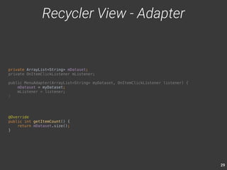 29 
private ArrayList<String> mDataset; 
private OnItemClickListener mListener; 
public MenuAdapter(ArrayList<String> myDataset, OnItemClickListener listener) { 
mDataset = myDataset; 
mListener = listener; 
} 
Recycler View - Adapter 
@Override 
public int getItemCount() { 
return mDataset.size(); 
} 
 