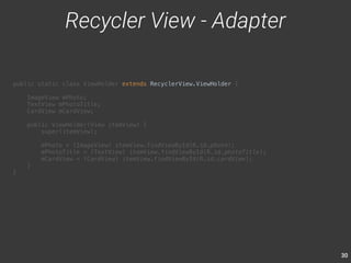 30 
public static class ViewHolder extends RecyclerView.ViewHolder { 
ImageView mPhoto; 
TextView mPhotoTitle; 
CardView mCardView; 
public ViewHolder(View itemView) { 
super(itemView); 
mPhoto = (ImageView) itemView.findViewById(R.id.photo); 
mPhotoTitle = (TextView) itemView.findViewById(R.id.photoTitle); 
mCardView = (CardView) itemView.findViewById(R.id.cardView); 
} 
} 
Recycler View - Adapter 
 