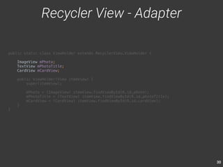 30 
public static class ViewHolder extends RecyclerView.ViewHolder { 
ImageView mPhoto; 
TextView mPhotoTitle; 
CardView mCardView; 
public ViewHolder(View itemView) { 
super(itemView); 
mPhoto = (ImageView) itemView.findViewById(R.id.photo); 
mPhotoTitle = (TextView) itemView.findViewById(R.id.photoTitle); 
mCardView = (CardView) itemView.findViewById(R.id.cardView); 
} 
} 
Recycler View - Adapter 
 