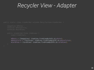 30 
public static class ViewHolder extends RecyclerView.ViewHolder { 
ImageView mPhoto; 
TextView mPhotoTitle; 
CardView mCardView; 
public ViewHolder(View itemView) { 
super(itemView); 
mPhoto = (ImageView) itemView.findViewById(R.id.photo); 
mPhotoTitle = (TextView) itemView.findViewById(R.id.photoTitle); 
mCardView = (CardView) itemView.findViewById(R.id.cardView); 
} 
} 
Recycler View - Adapter 
 