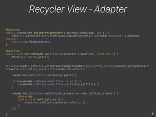 31 
@Override 
public ViewHolder onCreateViewHolder(ViewGroup viewGroup, int i) { 
View v = LayoutInflater.from(viewGroup.getContext()).inflate(rowLayout, viewGroup, 
false); 
return new ViewHolder(v); 
} 
@Override 
public void onBindViewHolder(final ViewHolder viewHolder, final int i) { 
Photo p = photos.get(i); 
mPicasso.load(p.getUrl()).error(android.R.drawable.stat_notify_error).placeholder(android.R. 
drawable.stat_notify_sync).into(viewHolder.mPhoto); 
viewHolder.mPhotoTitle.setText(p.getId()); 
if (viewHolder.mPhotographerTitle != null) { 
viewHolder.mPhotographerTitle.setText(p.getTitle()); 
} 
viewHolder.mCardView.setOnClickListener(new View.OnClickListener() { 
@Override 
public void onClick(View v) { 
mListener.onClick(viewHolder.mPhoto, i); 
} 
}); 
} 
Recycler View - Adapter 
 