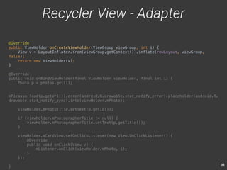 31 
@Override 
public ViewHolder onCreateViewHolder(ViewGroup viewGroup, int i) { 
View v = LayoutInflater.from(viewGroup.getContext()).inflate(rowLayout, viewGroup, 
false); 
return new ViewHolder(v); 
} 
@Override 
public void onBindViewHolder(final ViewHolder viewHolder, final int i) { 
Photo p = photos.get(i); 
mPicasso.load(p.getUrl()).error(android.R.drawable.stat_notify_error).placeholder(android.R. 
drawable.stat_notify_sync).into(viewHolder.mPhoto); 
viewHolder.mPhotoTitle.setText(p.getId()); 
if (viewHolder.mPhotographerTitle != null) { 
viewHolder.mPhotographerTitle.setText(p.getTitle()); 
} 
viewHolder.mCardView.setOnClickListener(new View.OnClickListener() { 
@Override 
public void onClick(View v) { 
mListener.onClick(viewHolder.mPhoto, i); 
} 
}); 
} 
Recycler View - Adapter 
 