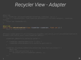 31 
@Override 
public ViewHolder onCreateViewHolder(ViewGroup viewGroup, int i) { 
View v = LayoutInflater.from(viewGroup.getContext()).inflate(rowLayout, viewGroup, 
false); 
return new ViewHolder(v); 
} 
@Override 
public void onBindViewHolder(final ViewHolder viewHolder, final int i) { 
Photo p = photos.get(i); 
mPicasso.load(p.getUrl()).error(android.R.drawable.stat_notify_error).placeholder(android.R. 
drawable.stat_notify_sync).into(viewHolder.mPhoto); 
viewHolder.mPhotoTitle.setText(p.getId()); 
if (viewHolder.mPhotographerTitle != null) { 
viewHolder.mPhotographerTitle.setText(p.getTitle()); 
} 
viewHolder.mCardView.setOnClickListener(new View.OnClickListener() { 
@Override 
public void onClick(View v) { 
mListener.onClick(viewHolder.mPhoto, i); 
} 
}); 
} 
Recycler View - Adapter 
 