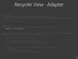 31 
@Override 
public ViewHolder onCreateViewHolder(ViewGroup viewGroup, int i) { 
View v = LayoutInflater.from(viewGroup.getContext()).inflate(rowLayout, viewGroup, 
false); 
return new ViewHolder(v); 
} 
@Override 
public void onBindViewHolder(final ViewHolder viewHolder, final int i) { 
Photo p = photos.get(i); 
mPicasso.load(p.getUrl()).error(android.R.drawable.stat_notify_error).placeholder(android.R. 
drawable.stat_notify_sync).into(viewHolder.mPhoto); 
viewHolder.mPhotoTitle.setText(p.getId()); 
if (viewHolder.mPhotographerTitle != null) { 
viewHolder.mPhotographerTitle.setText(p.getTitle()); 
} 
viewHolder.mCardView.setOnClickListener(new View.OnClickListener() { 
@Override 
public void onClick(View v) { 
mListener.onClick(viewHolder.mPhoto, i); 
} 
}); 
} 
Recycler View - Adapter 
 