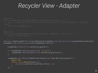 31 
@Override 
public ViewHolder onCreateViewHolder(ViewGroup viewGroup, int i) { 
View v = LayoutInflater.from(viewGroup.getContext()).inflate(rowLayout, viewGroup, 
false); 
return new ViewHolder(v); 
} 
@Override 
public void onBindViewHolder(final ViewHolder viewHolder, final int i) { 
Photo p = photos.get(i); 
mPicasso.load(p.getUrl()).error(android.R.drawable.stat_notify_error).placeholder(android.R. 
drawable.stat_notify_sync).into(viewHolder.mPhoto); 
viewHolder.mPhotoTitle.setText(p.getId()); 
if (viewHolder.mPhotographerTitle != null) { 
viewHolder.mPhotographerTitle.setText(p.getTitle()); 
} 
viewHolder.mCardView.setOnClickListener(new View.OnClickListener() { 
@Override 
public void onClick(View v) { 
mListener.onClick(viewHolder.mPhoto, i); 
} 
}); 
} 
Recycler View - Adapter 
 