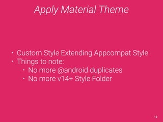 Apply Material Theme 
• Custom Style Extending Appcompat Style 
• Things to note: 
• No more @android duplicates 
• No more v14+ Style Folder 
12 
 