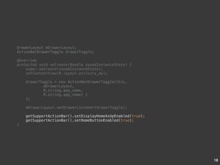 18 
DrawerLayout mDrawerLayout; 
ActionBarDrawerToggle drawerToggle; 
@Override 
protected void onCreate(Bundle savedInstanceState) { 
super.onCreate(savedInstanceState); 
setContentView(R.layout.activity_my); 
drawerToggle = new ActionBarDrawerToggle(this, 
mDrawerLayout, 
R.string.app_name, 
R.string.app_name) { 
}; 
mDrawerLayout.setDrawerListener(drawerToggle); 
getSupportActionBar().setDisplayHomeAsUpEnabled(true); 
getSupportActionBar().setHomeButtonEnabled(true); 
} 
 