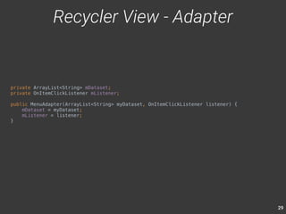 29 
private ArrayList<String> mDataset; 
private OnItemClickListener mListener; 
public MenuAdapter(ArrayList<String> myDataset, OnItemClickListener listener) { 
mDataset = myDataset; 
mListener = listener; 
} 
Recycler View - Adapter 
 