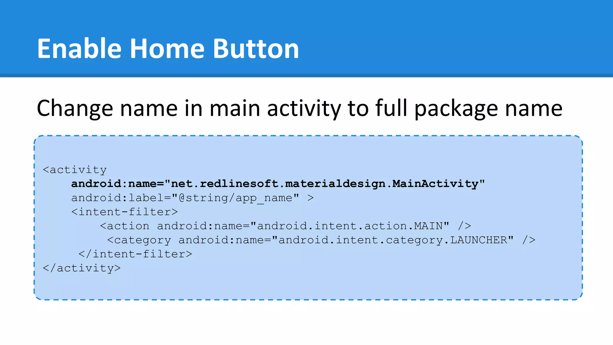 Enable Home Button
<activity
android:name="net.redlinesoft.materialdesign.MainActivity"
android:label="@string/app_name" >
<intent-filter>
<action android:name="android.intent.action.MAIN" />
<category android:name="android.intent.category.LAUNCHER" />
</intent-filter>
</activity>
Change name in main activity to full package name
 