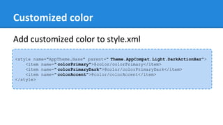 Customized color
<style name="AppTheme.Base" parent=" Theme.AppCompat.Light.DarkActionBar">
<item name=" colorPrimary">@color/colorPrimary</item>
<item name=" colorPrimaryDark">@color/colorPrimaryDark</item>
<item name=" colorAccent">@color/colorAccent</item>
</style>
Add customized color to style.xml
 